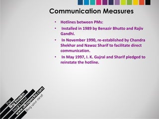 Communication Measures
 • Hotlines between PMs:
 • Installed in 1989 by Benazir Bhutto and Rajiv
   Gandhi.
 • In November 1990, re-established by Chandra
   Shekhar and Nawaz Sharif to facilitate direct
   communication.
 • In May 1997, I. K. Gujral and Sharif pledged to
   reinstate the hotline.
 