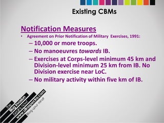 Existing CBMs

Notification Measures
• Agreement on Prior Notification of Military Exercises, 1991:
    – 10,000 or more troops.
    – No manoeuvres towards IB.
    – Exercises at Corps-level minimum 45 km and
      Division-level minimum 25 km from IB. No
      Division exercise near LoC.
    – No military activity within five km of IB.
 