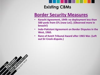 Existing CBMs
Border Security Measures
• Karachi Agreement, 1949: no deployment less than
  500 yards from CFL (now LoC). (Observed more in
  breach!)
• Indo-Pakistani Agreement on Border Disputes in the
  West, 1960.
• Rann of Kutch Tribunal Award after 1965 War. (Left
  out Sir Creek dispute.)
 