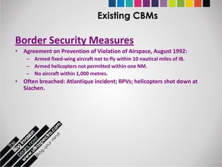 Existing CBMs

Border Security Measures
• Agreement on Prevention of Violation of Airspace, August 1992:
    – Armed fixed-wing aircraft not to fly within 10 nautical miles of IB.
    – Armed helicopters not permitted within one NM.
    – No aircraft within 1,000 metres.
• Often breached: Atlantique incident; RPVs; helicopters shot down at
  Siachen.
 