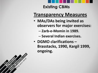 Existing CBMs
Transparency Measures
• MAs/DAs being invited as
  observers for major exercises:
  – Zarb-e-Momin in 1989.
  – Several Indian exercises.
• DGMO clarifications –
  Brasstacks, 1990, Kargil 1999,
  ongoing.
 