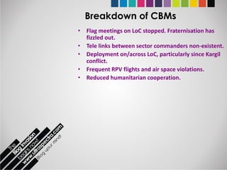 Breakdown of CBMs
• Flag meetings on LoC stopped. Fraternisation has
  fizzled out.
• Tele links between sector commanders non-existent.
• Deployment on/across LoC, particularly since Kargil
  conflict.
• Frequent RPV flights and air space violations.
• Reduced humanitarian cooperation.
 
