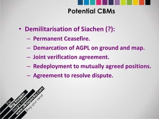 Potential CBMs

• Demilitarisation of Siachen (?):
  –   Permanent Ceasefire.
  –   Demarcation of AGPL on ground and map.
  –   Joint verification agreement.
  –   Redeployment to mutually agreed positions.
  –   Agreement to resolve dispute.
 