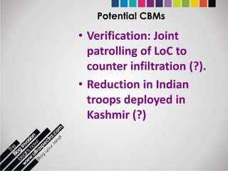 Potential CBMs

• Verification: Joint
  patrolling of LoC to
  counter infiltration (?).
• Reduction in Indian
  troops deployed in
  Kashmir (?)
 