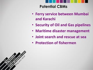Potential CBMs
• Ferry service between Mumbai
  and Karachi
• Security of Oil and Gas pipelines
• Maritime disaster management
• Joint search and rescue at sea
• Protection of fishermen
 