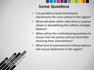 Some Questions
• Is it possible to build institutional
  mechanisms for arms control in the region?
• What will deter either sides from a surprise
  attack or destabilizing the military-strategic
  balance?
• What will be the institutional guarantees to
  ensure that the parties will not shirk from
  honoring their commitment?
• What kind of asymmetrical military balance
  will ensure deterrence in the region?
 