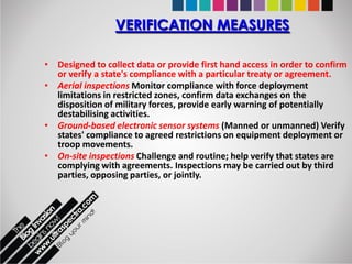 VERIFICATION MEASURES

• Designed to collect data or provide first hand access in order to confirm
  or verify a state's compliance with a particular treaty or agreement.
• Aerial inspections Monitor compliance with force deployment
  limitations in restricted zones, confirm data exchanges on the
  disposition of military forces, provide early warning of potentially
  destabilising activities.
• Ground-based electronic sensor systems (Manned or unmanned) Verify
  states' compliance to agreed restrictions on equipment deployment or
  troop movements.
• On-site inspections Challenge and routine; help verify that states are
  complying with agreements. Inspections may be carried out by third
  parties, opposing parties, or jointly.
 