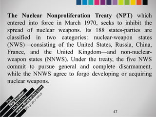 The Nuclear Nonproliferation Treaty (NPT) which
entered into force in March 1970, seeks to inhibit the
spread of nuclear weapons. Its 188 states-parties are
classified in two categories: nuclear-weapon states
(NWS)—consisting of the United States, Russia, China,
France, and the United Kingdom—and non-nuclear-
weapon states (NNWS). Under the treaty, the five NWS
commit to pursue general and complete disarmament,
while the NNWS agree to forgo developing or acquiring
nuclear weapons.



                                       47
 