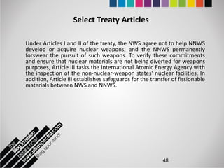 Select Treaty Articles

Under Articles I and II of the treaty, the NWS agree not to help NNWS
develop or acquire nuclear weapons, and the NNWS permanently
forswear the pursuit of such weapons. To verify these commitments
and ensure that nuclear materials are not being diverted for weapons
purposes, Article III tasks the International Atomic Energy Agency with
the inspection of the non-nuclear-weapon states' nuclear facilities. In
addition, Article III establishes safeguards for the transfer of fissionable
materials between NWS and NNWS.




                                                          48
 
