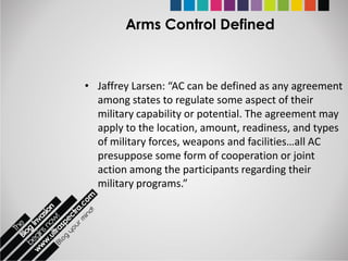 Arms Control Defined



• Jaffrey Larsen: “AC can be defined as any agreement
  among states to regulate some aspect of their
  military capability or potential. The agreement may
  apply to the location, amount, readiness, and types
  of military forces, weapons and facilities…all AC
  presuppose some form of cooperation or joint
  action among the participants regarding their
  military programs.”
 