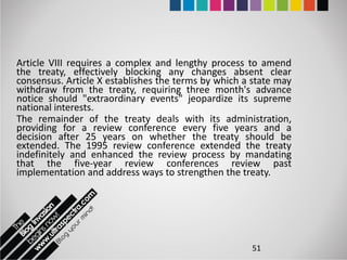 Article VIII requires a complex and lengthy process to amend
the treaty, effectively blocking any changes absent clear
consensus. Article X establishes the terms by which a state may
withdraw from the treaty, requiring three month's advance
notice should "extraordinary events" jeopardize its supreme
national interests.
The remainder of the treaty deals with its administration,
providing for a review conference every five years and a
decision after 25 years on whether the treaty should be
extended. The 1995 review conference extended the treaty
indefinitely and enhanced the review process by mandating
that the five-year review conferences review past
implementation and address ways to strengthen the treaty.




                                                     51
 