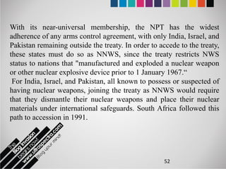 With its near-universal membership, the NPT has the widest
adherence of any arms control agreement, with only India, Israel, and
Pakistan remaining outside the treaty. In order to accede to the treaty,
these states must do so as NNWS, since the treaty restricts NWS
status to nations that "manufactured and exploded a nuclear weapon
or other nuclear explosive device prior to 1 January 1967.“
 For India, Israel, and Pakistan, all known to possess or suspected of
having nuclear weapons, joining the treaty as NNWS would require
that they dismantle their nuclear weapons and place their nuclear
materials under international safeguards. South Africa followed this
path to accession in 1991.




                                                     52
 