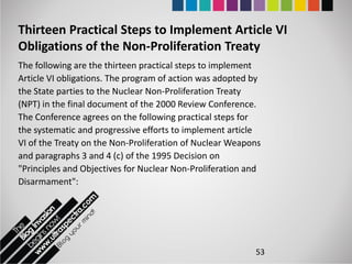 Thirteen Practical Steps to Implement Article VI
Obligations of the Non-Proliferation Treaty
The following are the thirteen practical steps to implement
Article VI obligations. The program of action was adopted by
the State parties to the Nuclear Non-Proliferation Treaty
(NPT) in the final document of the 2000 Review Conference.
The Conference agrees on the following practical steps for
the systematic and progressive efforts to implement article
VI of the Treaty on the Non-Proliferation of Nuclear Weapons
and paragraphs 3 and 4 (c) of the 1995 Decision on
"Principles and Objectives for Nuclear Non-Proliferation and
Disarmament":




                                                          53
 