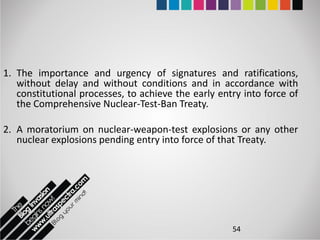 1. The importance and urgency of signatures and ratifications,
   without delay and without conditions and in accordance with
   constitutional processes, to achieve the early entry into force of
   the Comprehensive Nuclear-Test-Ban Treaty.

2. A moratorium on nuclear-weapon-test explosions or any other
   nuclear explosions pending entry into force of that Treaty.




                                                     54
 