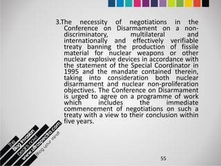 3.The necessity of negotiations in the
   Conference on Disarmament on a non-
   discriminatory,       multilateral       and
   internationally and effectively verifiable
   treaty banning the production of fissile
   material for nuclear weapons or other
   nuclear explosive devices in accordance with
   the statement of the Special Coordinator in
   1995 and the mandate contained therein,
   taking into consideration both nuclear
   disarmament and nuclear non-proliferation
   objectives. The Conference on Disarmament
   is urged to agree on a programme of work
   which       includes     the       immediate
   commencement of negotiations on such a
   treaty with a view to their conclusion within
   five years.



                                   55
 