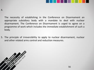 4.

     The necessity of establishing in the Conference on Disarmament an
     appropriate subsidiary body with a mandate to deal with nuclear
     disarmament. The Conference on Disarmament is urged to agree on a
     programme of work which includes the immediate establishment of such a
     body.

5. The principle of irreversibility to apply to nuclear disarmament, nuclear
   and other related arms control and reduction measures.




                                                             56
 