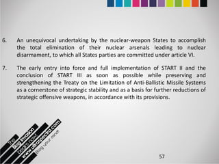 6.   An unequivocal undertaking by the nuclear-weapon States to accomplish
     the total elimination of their nuclear arsenals leading to nuclear
     disarmament, to which all States parties are committed under article VI.

7.   The early entry into force and full implementation of START II and the
     conclusion of START III as soon as possible while preserving and
     strengthening the Treaty on the Limitation of Anti-Ballistic Missile Systems
     as a cornerstone of strategic stability and as a basis for further reductions of
     strategic offensive weapons, in accordance with its provisions.




                                                                 57
 