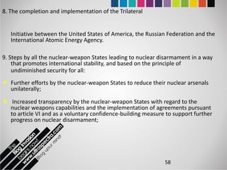 8. The completion and implementation of the Trilateral


   Initiative between the United States of America, the Russian Federation and the
   International Atomic Energy Agency.

9. Steps by all the nuclear-weapon States leading to nuclear disarmament in a way
    that promotes international stability, and based on the principle of
    undiminished security for all:
 Further efforts by the nuclear-weapon States to reduce their nuclear arsenals
  unilaterally;

 Increased transparency by the nuclear-weapon States with regard to the
  nuclear weapons capabilities and the implementation of agreements pursuant
  to article VI and as a voluntary confidence-building measure to support further
  progress on nuclear disarmament;




                                                              58
 