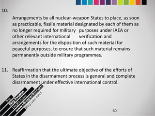 10.
      Arrangements by all nuclear-weapon States to place, as soon
      as practicable, fissile material designated by each of them as
      no longer required for military purposes under IAEA or
      other relevant international       verification and
      arrangements for the disposition of such material for
      peaceful purposes, to ensure that such material remains
      permanently outside military programmes.

11. Reaffirmation that the ultimate objective of the efforts of
    States in the disarmament process is general and complete
    disarmament under effective international control.




                                                      60
 