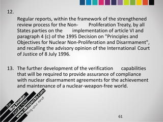 12.
      Regular reports, within the framework of the strengthened
      review process for the Non-      Proliferation Treaty, by all
      States parties on the      implementation of article VI and
      paragraph 4 (c) of the 1995 Decision on "Principles and
      Objectives for Nuclear Non-Proliferation and Disarmament",
      and recalling the advisory opinion of the International Court
      of Justice of 8 July 1996.

13. The further development of the verification capabilities
    that will be required to provide assurance of compliance
    with nuclear disarmament agreements for the achievement
    and maintenance of a nuclear-weapon-free world.




                                                    61
 