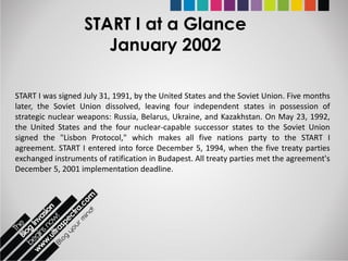 START I at a Glance
                      January 2002

START I was signed July 31, 1991, by the United States and the Soviet Union. Five months
later, the Soviet Union dissolved, leaving four independent states in possession of
strategic nuclear weapons: Russia, Belarus, Ukraine, and Kazakhstan. On May 23, 1992,
the United States and the four nuclear-capable successor states to the Soviet Union
signed the "Lisbon Protocol," which makes all five nations party to the START I
agreement. START I entered into force December 5, 1994, when the five treaty parties
exchanged instruments of ratification in Budapest. All treaty parties met the agreement's
December 5, 2001 implementation deadline.
 