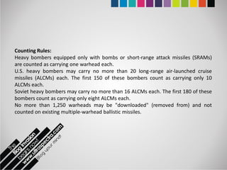 Counting Rules:
Heavy bombers equipped only with bombs or short-range attack missiles (SRAMs)
are counted as carrying one warhead each.
U.S. heavy bombers may carry no more than 20 long-range air-launched cruise
missiles (ALCMs) each. The first 150 of these bombers count as carrying only 10
ALCMs each.
Soviet heavy bombers may carry no more than 16 ALCMs each. The first 180 of these
bombers count as carrying only eight ALCMs each.
No more than 1,250 warheads may be "downloaded" (removed from) and not
counted on existing multiple-warhead ballistic missiles.
 