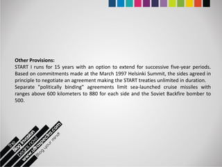Other Provisions:
START I runs for 15 years with an option to extend for successive five-year periods.
Based on commitments made at the March 1997 Helsinki Summit, the sides agreed in
principle to negotiate an agreement making the START treaties unlimited in duration.
Separate "politically binding" agreements limit sea-launched cruise missiles with
ranges above 600 kilometers to 880 for each side and the Soviet Backfire bomber to
500.
 