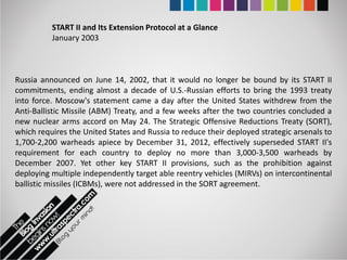 START II and Its Extension Protocol at a Glance
          January 2003



Russia announced on June 14, 2002, that it would no longer be bound by its START II
commitments, ending almost a decade of U.S.-Russian efforts to bring the 1993 treaty
into force. Moscow's statement came a day after the United States withdrew from the
Anti-Ballistic Missile (ABM) Treaty, and a few weeks after the two countries concluded a
new nuclear arms accord on May 24. The Strategic Offensive Reductions Treaty (SORT),
which requires the United States and Russia to reduce their deployed strategic arsenals to
1,700-2,200 warheads apiece by December 31, 2012, effectively superseded START II's
requirement for each country to deploy no more than 3,000-3,500 warheads by
December 2007. Yet other key START II provisions, such as the prohibition against
deploying multiple independently target able reentry vehicles (MIRVs) on intercontinental
ballistic missiles (ICBMs), were not addressed in the SORT agreement.
 