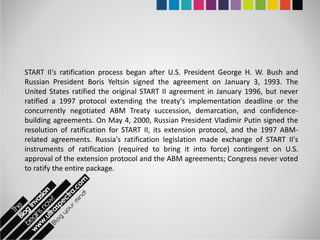 START II's ratification process began after U.S. President George H. W. Bush and
Russian President Boris Yeltsin signed the agreement on January 3, 1993. The
United States ratified the original START II agreement in January 1996, but never
ratified a 1997 protocol extending the treaty's implementation deadline or the
concurrently negotiated ABM Treaty succession, demarcation, and confidence-
building agreements. On May 4, 2000, Russian President Vladimir Putin signed the
resolution of ratification for START II, its extension protocol, and the 1997 ABM-
related agreements. Russia's ratification legislation made exchange of START II's
instruments of ratification (required to bring it into force) contingent on U.S.
approval of the extension protocol and the ABM agreements; Congress never voted
to ratify the entire package.
 