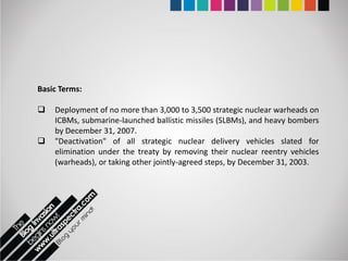 Basic Terms:

   Deployment of no more than 3,000 to 3,500 strategic nuclear warheads on
    ICBMs, submarine-launched ballistic missiles (SLBMs), and heavy bombers
    by December 31, 2007.
   "Deactivation" of all strategic nuclear delivery vehicles slated for
    elimination under the treaty by removing their nuclear reentry vehicles
    (warheads), or taking other jointly-agreed steps, by December 31, 2003.
 