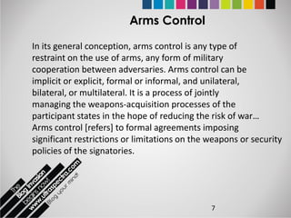 Arms Control

In its general conception, arms control is any type of
restraint on the use of arms, any form of military
cooperation between adversaries. Arms control can be
implicit or explicit, formal or informal, and unilateral,
bilateral, or multilateral. It is a process of jointly
managing the weapons-acquisition processes of the
participant states in the hope of reducing the risk of war…
Arms control [refers] to formal agreements imposing
significant restrictions or limitations on the weapons or security
policies of the signatories.




                                               7
 