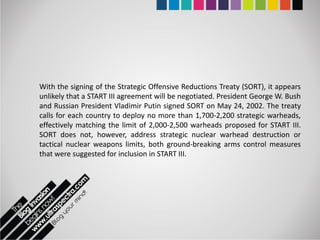 With the signing of the Strategic Offensive Reductions Treaty (SORT), it appears
unlikely that a START III agreement will be negotiated. President George W. Bush
and Russian President Vladimir Putin signed SORT on May 24, 2002. The treaty
calls for each country to deploy no more than 1,700-2,200 strategic warheads,
effectively matching the limit of 2,000-2,500 warheads proposed for START III.
SORT does not, however, address strategic nuclear warhead destruction or
tactical nuclear weapons limits, both ground-breaking arms control measures
that were suggested for inclusion in START III.
 