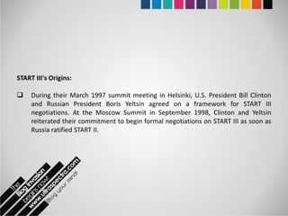 START III's Origins:

    During their March 1997 summit meeting in Helsinki, U.S. President Bill Clinton
     and Russian President Boris Yeltsin agreed on a framework for START III
     negotiations. At the Moscow Summit in September 1998, Clinton and Yeltsin
     reiterated their commitment to begin formal negotiations on START III as soon as
     Russia ratified START II.
 