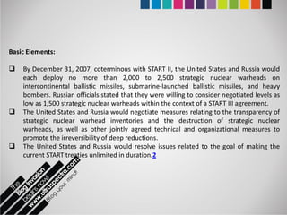 Basic Elements:

   By December 31, 2007, coterminous with START II, the United States and Russia would
    each deploy no more than 2,000 to 2,500 strategic nuclear warheads on
    intercontinental ballistic missiles, submarine-launched ballistic missiles, and heavy
    bombers. Russian officials stated that they were willing to consider negotiated levels as
    low as 1,500 strategic nuclear warheads within the context of a START III agreement.
   The United States and Russia would negotiate measures relating to the transparency of
    strategic nuclear warhead inventories and the destruction of strategic nuclear
    warheads, as well as other jointly agreed technical and organizational measures to
    promote the irreversibility of deep reductions.
   The United States and Russia would resolve issues related to the goal of making the
    current START treaties unlimited in duration.2
 
