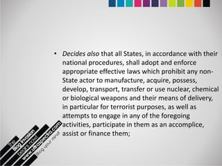 • Decides also that all States, in accordance with their
  national procedures, shall adopt and enforce
  appropriate effective laws which prohibit any non-
  State actor to manufacture, acquire, possess,
  develop, transport, transfer or use nuclear, chemical
  or biological weapons and their means of delivery,
  in particular for terrorist purposes, as well as
  attempts to engage in any of the foregoing
  activities, participate in them as an accomplice,
  assist or finance them;
 