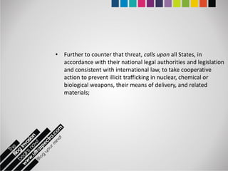 • Further to counter that threat, calls upon all States, in
  accordance with their national legal authorities and legislation
  and consistent with international law, to take cooperative
  action to prevent illicit trafficking in nuclear, chemical or
  biological weapons, their means of delivery, and related
  materials;
 