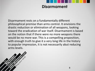 Disarmament


Disarmament rests on a fundamentally different
philosophical premise than arms control. It envisions the
drastic reduction or elimination of all weapons, looking
toward the eradication of war itself. Disarmament is based
on the notion that if there were no more weapons there
would be no more war. This is a compelling proposition,
with enough truth to give it a very long life in the history
to popular impression, it is not necessarily abut reducing
arms levels.




                                                8
 