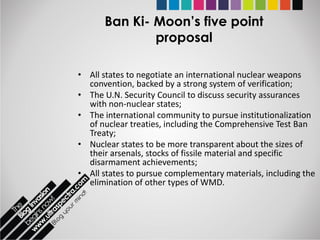 Ban Ki- Moon’s five point
              proposal

• All states to negotiate an international nuclear weapons
  convention, backed by a strong system of verification;
• The U.N. Security Council to discuss security assurances
  with non-nuclear states;
• The international community to pursue institutionalization
  of nuclear treaties, including the Comprehensive Test Ban
  Treaty;
• Nuclear states to be more transparent about the sizes of
  their arsenals, stocks of fissile material and specific
  disarmament achievements;
• All states to pursue complementary materials, including the
  elimination of other types of WMD.
 