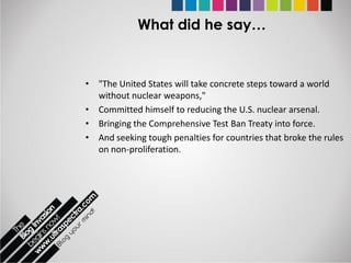 What did he say…


• "The United States will take concrete steps toward a world
  without nuclear weapons,"
• Committed himself to reducing the U.S. nuclear arsenal.
• Bringing the Comprehensive Test Ban Treaty into force.
• And seeking tough penalties for countries that broke the rules
  on non-proliferation.
 
