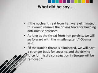 What did he say….



• If the nuclear threat from Iran were eliminated,
  this would remove the driving force for building
  anti-missile defenses.
• As long as the threat from Iran persists, we will
  go forward with the missile system," Obama
  said.
• "If the Iranian threat is eliminated, we will have
  a stronger basis for security, and the driving
  force for missile construction in Europe will be
  removed."
 