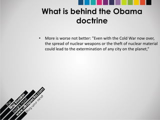What is behind the Obama
          doctrine

• More is worse not better: "Even with the Cold War now over,
  the spread of nuclear weapons or the theft of nuclear material
  could lead to the extermination of any city on the planet,“
 