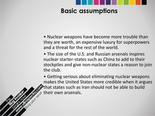Basic assumptions


• Nuclear weapons have become more trouble than
they are worth, an expensive luxury for superpowers
and a threat for the rest of the world.
• The size of the U.S. and Russian arsenals inspires
nuclear starter-states such as China to add to their
stockpiles and give non-nuclear states a reason to join
the club.
• Getting serious about eliminating nuclear weapons
makes the United States more credible when it argues
that states such as Iran should not be able to build
their own arsenals.
 