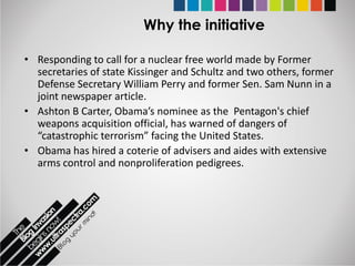 Why the initiative

• Responding to call for a nuclear free world made by Former
  secretaries of state Kissinger and Schultz and two others, former
  Defense Secretary William Perry and former Sen. Sam Nunn in a
  joint newspaper article.
• Ashton B Carter, Obama’s nominee as the Pentagon's chief
  weapons acquisition official, has warned of dangers of
  “catastrophic terrorism” facing the United States.
• Obama has hired a coterie of advisers and aides with extensive
  arms control and nonproliferation pedigrees.
 