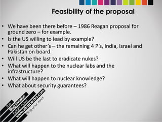 Feasibility of the proposal

• We have been there before – 1986 Reagan proposal for
  ground zero – for example.
• Is the US willing to lead by example?
• Can he get other’s – the remaining 4 P’s, India, Israel and
  Pakistan on board.
• Will US be the last to eradicate nukes?
• What will happen to the nuclear labs and the
  infrastructure?
• What will happen to nuclear knowledge?
• What about security guarantees?
 