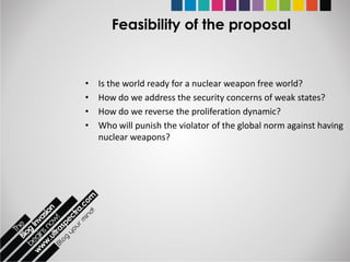 Feasibility of the proposal


•   Is the world ready for a nuclear weapon free world?
•   How do we address the security concerns of weak states?
•   How do we reverse the proliferation dynamic?
•   Who will punish the violator of the global norm against having
    nuclear weapons?
 