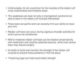 • Unfortunately, it’s not uncommon for the muscles of the rotator cuff
to be underworked and therefore weak.
• This weakness can lead not only to impingement syndrome but
also to tears in the rotator cuff muscles themselves
• These tears are painful and can severely limit your ability to move
your arm.
• Rotator cuff tears can occur during vigorous shoulder activities for
which you’re not conditioned
• Mild to moderate rotator cuff tears can be treated conservatively
with medication and carefully selected exercise, while more severe
tears may require surgery.
• Its better to build and maintain the strength of the rotator cuff
muscles to prevent these problems in the ﬁrst place.
• Practicing yoga can help build rotator strength
 