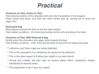Practical
!
Forearms on ﬂoor, knees on ﬂoor!
Feel external rotation of the shoulder joint and note the position of the scapula!
Place hands face down, and then turn them hands face up, aiming not to move the
upper arm.!
!
Downward dog!
Bend elbows towards the ﬂoor to ﬁnd the right rotation!
Feel rotation as before – it’s more pronounced as the arms are above the head.!
!
Forearms on ﬂoor AND Downward dog!
Gently press the shoulders and upper body towards the legs.!
Feel rotation as before – even more pronounced as the arms are above the head.!
!
• Lattisimus and Teres major are being stretched !
• This is the equivalent of us stretching the psoas for hip extension!
• This is the other aspect of ﬁnding more depth in our back bends!
• Having this mobility will also help us access elbow stand, headstand, deeper
backbends of second series.!
• The preparation is all in your sun salute!
 