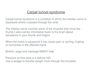Carpal tunnel syndrome!
!
Carpal tunnel syndrome is a condition in which the median nerve is
squeezed where it passes through the wrist.
!
The median nerve controls some of the muscles that move the
thumb it also carries information back to the brain about
sensations in your thumb and ﬁngers
!
When the nerve is squeezed it can cause pain or aching, tingling
or numbness in the affected hand
!
Stretch, yoga and massage MIGHT help
!
Pressure on that area is a deﬁnite NO
Use a wedge to transfer weight more through the knuckles
 