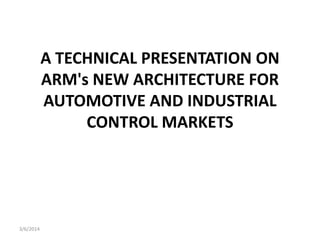 A TECHNICAL PRESENTATION ON
ARM's NEW ARCHITECTURE FOR
AUTOMOTIVE AND INDUSTRIAL
CONTROL MARKETS

3/6/2014

 