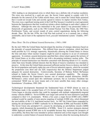 © Carl P. Watts (2008)
1962, leading to an international crisis in which there was a definite risk of nuclear escalation.
The crisis was resolved by a quid pro quo: the Soviet Union agreed to comply with U.S.
demands for the removal of the Cuban missile bases, and in return the United States promised
that it would not invade Cuba and secretly agreed to remove its Jupiter missiles from Turkey.
The crisis was a significant turning point in the Cold War because it resulted in a tacit agreement
between the Superpowers that they would not initiate a direct challenge in each other’s sphere of
influence. Although the arms race intensified in the years ahead it was prosecuted within a
framework of agreements, such as the 1963 Limited Nuclear Test Ban Treaty, the 1968 Non-
Proliferation Treaty, and several rounds of arms control negotiations during the following
decade. Thus, ‘By the late 1970s, the Cold War had evolved, or so it seemed, into a robust,
sustainable, and at least at the superpower level, peaceful international system.’ (Gaddis, 1997:
280)
Phase Three: The Era of Mutual Assured Destruction, c.1965-c.1980
By the mid 1960s the United States had developed the doctrine of strategic deterrence based on
the principle of assured destruction. This differed from massive retaliation, which had been
made possible by U.S. strategic superiority, theoretically allowing the United States to choose
the time and place where nuclear weapons might be used in response to an act of communist
aggression. In contrast, assured destruction specified that a direct attack against the territory of
the United States or its allies would be met with a devastating retaliatory nuclear strike. The
principle of assured destruction was therefore concerned with deterring threats to U.S. security,
rather than more broadly defined interests that the threat of massive retaliation was intended to
preserve. At this time the United States possessed sufficient nuclear forces to destroy one half of
the Soviet population and nearly eighty per cent of Soviet industrial capacity, which far exceeded
the proportions (one third and one half, respectively) that the Defense Department judged
adequate for assured destruction. Controversially, Secretary of Defense Robert McNamara
refused to hinder the Soviet Union’s own assured destruction capability. The strategic
relationship between the Superpowers became one of mutual assured destruction (MAD).
McNamara’s critics seized upon this unfortunate acronym, but as Lawrence Freedman has
commented ‘MAD was no more insane and a lot more sensible than many other strategic
formulations.’ (Freedman, 1989: 248)
Technological developments threatened the fundamental basis of MAD almost as soon as
McNamara made it the accepted basis of U.S.-Soviet strategic relations. In 1964 the Soviet
Union began to develop missiles that could be equipped with multiple independently-targeted
reentry vehicles (MIRVs). Soviet ICBMs were larger and carried far more destructive payloads
compared to their U.S. counterparts. Within a few years a single Soviet ICBM with a MIRV
warhead would be capable of more precise targeting of multiple ICBM silos, which threatened
the survivability of the U.S. land-based nuclear force. In 1967 the United States responded by
starting the development of MIRV warheads for its Minuteman ICBMs and Poseidon SLBMs.
The Soviet Union also prompted U.S. concern by developing an anti-ballistic missile (ABM)
capacity, which threatened the penetrability of ICBMs. Some U.S. nuclear strategists deemed
ABMs deployed around ICBM sites to be acceptable because they increased the prospects of
survivability, but those that were intended to protect industrial and civilian targets were thought
to undermine a central feature of assured destruction. Concerns about the increasing destructive
 